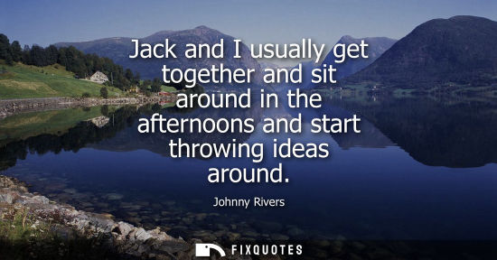 Small: Jack and I usually get together and sit around in the afternoons and start throwing ideas around