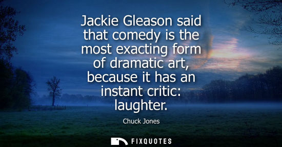 Small: Jackie Gleason said that comedy is the most exacting form of dramatic art, because it has an instant cr