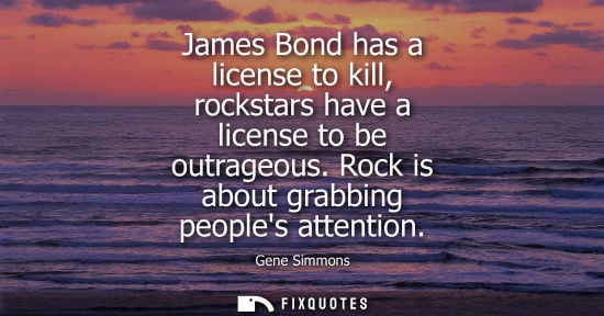 Small: James Bond has a license to kill, rockstars have a license to be outrageous. Rock is about grabbing peo