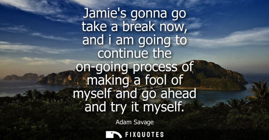Small: Jamies gonna go take a break now, and i am going to continue the on-going process of making a fool of m