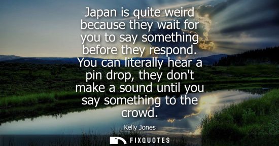Small: Japan is quite weird because they wait for you to say something before they respond. You can literally 