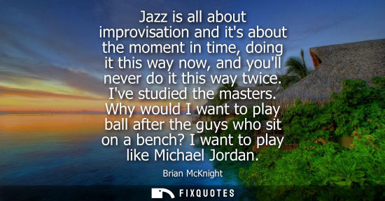 Small: Jazz is all about improvisation and its about the moment in time, doing it this way now, and youll neve