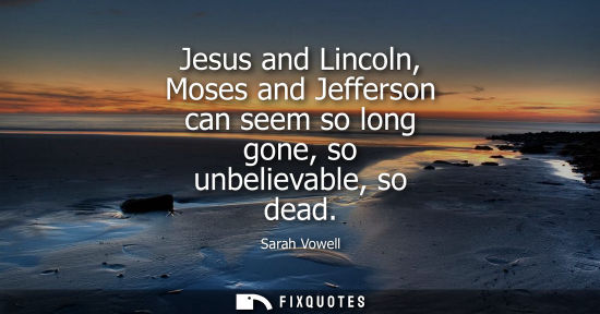 Small: Jesus and Lincoln, Moses and Jefferson can seem so long gone, so unbelievable, so dead
