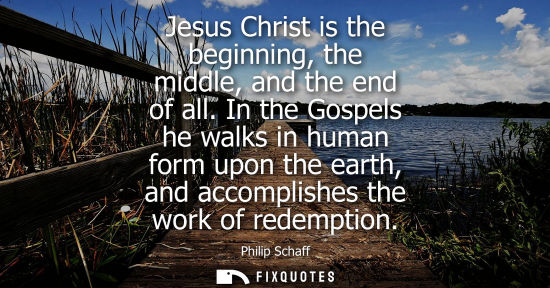 Small: Jesus Christ is the beginning, the middle, and the end of all. In the Gospels he walks in human form up
