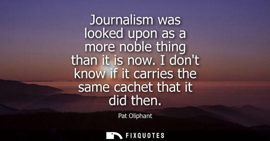 Small: Journalism was looked upon as a more noble thing than it is now. I dont know if it carries the same cac