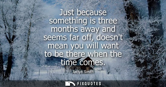 Small: Just because something is three months away and seems far off, doesnt mean you will want to be there wh
