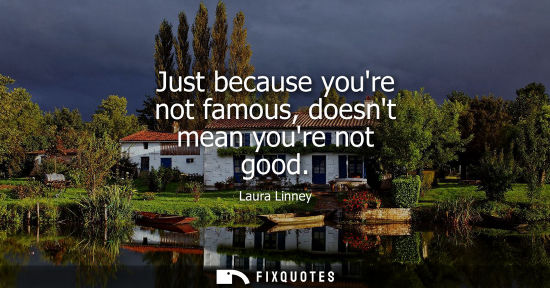Small: Just because youre not famous, doesnt mean youre not good