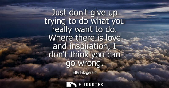 Small: Just dont give up trying to do what you really want to do. Where there is love and inspiration, I dont 