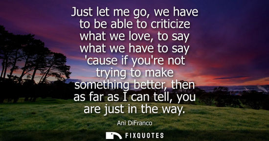 Small: Just let me go, we have to be able to criticize what we love, to say what we have to say cause if youre