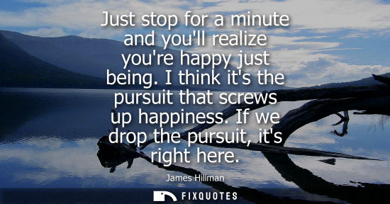Small: Just stop for a minute and youll realize youre happy just being. I think its the pursuit that screws up