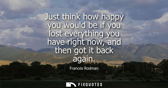 Small: Just think how happy you would be if you lost everything you have right now, and then got it back again