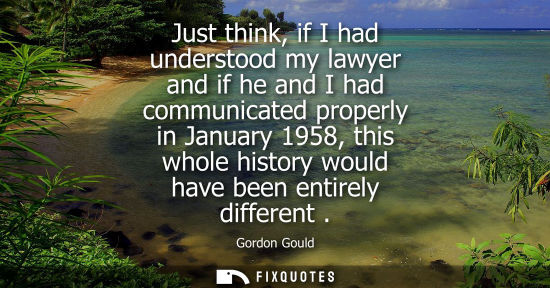 Small: Just think, if I had understood my lawyer and if he and I had communicated properly in January 1958, th