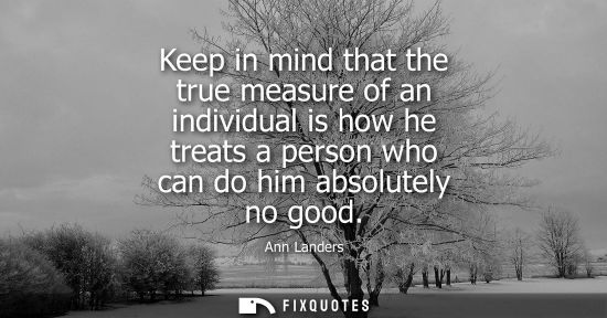 Small: Keep in mind that the true measure of an individual is how he treats a person who can do him absolutely