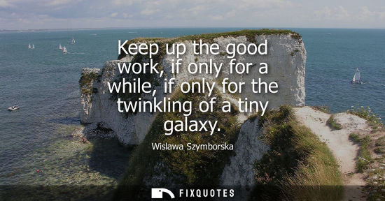 Small: Keep up the good work, if only for a while, if only for the twinkling of a tiny galaxy