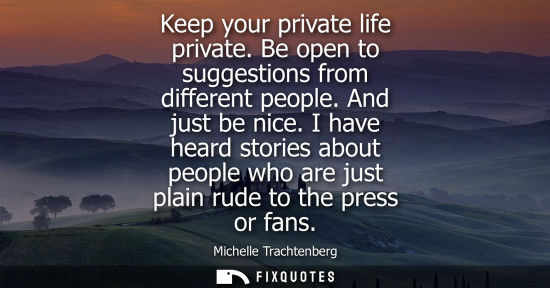 Small: Keep your private life private. Be open to suggestions from different people. And just be nice.