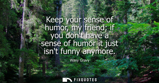 Small: Keep your sense of humor, my friend if you dont have a sense of humor it just isnt funny anymore