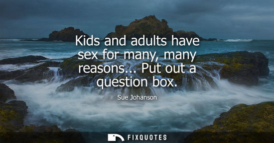 Small: Kids and adults have sex for many, many reasons... Put out a question box