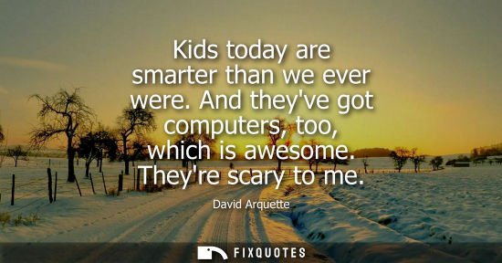 Small: Kids today are smarter than we ever were. And theyve got computers, too, which is awesome. Theyre scary
