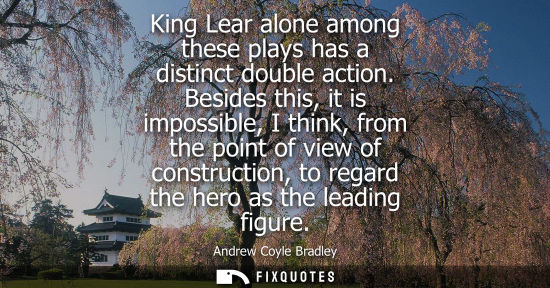 Small: King Lear alone among these plays has a distinct double action. Besides this, it is impossible, I think