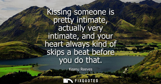 Small: Kissing someone is pretty intimate, actually very intimate, and your heart always kind of skips a beat 