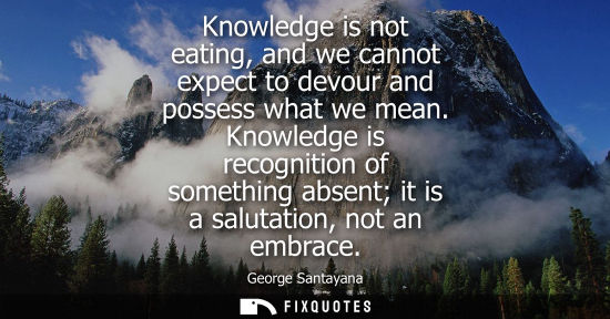 Small: Knowledge is not eating, and we cannot expect to devour and possess what we mean. Knowledge is recognit