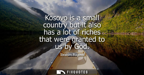 Small: Kosovo is a small country but it also has a lot of riches that were granted to us by God