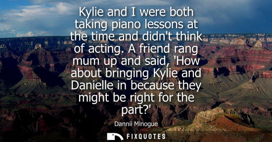 Small: Kylie and I were both taking piano lessons at the time and didnt think of acting. A friend rang mum up 