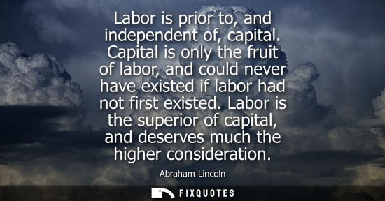 Small: Labor is prior to, and independent of, capital. Capital is only the fruit of labor, and could never hav