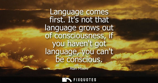 Small: Language comes first. Its not that language grows out of consciousness, if you havent got language, you