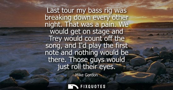 Small: Last tour my bass rig was breaking down every other night. That was a pain. We would get on stage and T