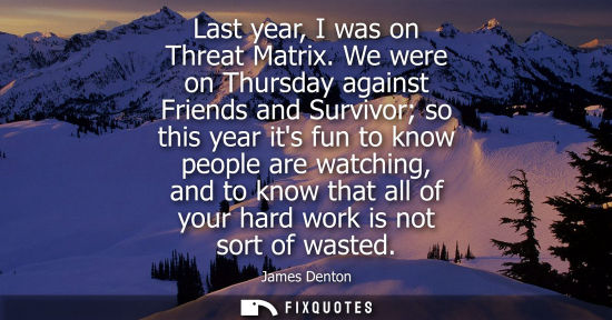 Small: Last year, I was on Threat Matrix. We were on Thursday against Friends and Survivor so this year its fun to kn