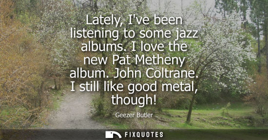 Small: Lately, Ive been listening to some jazz albums. I love the new Pat Metheny album. John Coltrane. I stil