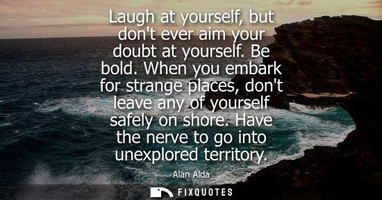 Small: Laugh at yourself, but dont ever aim your doubt at yourself. Be bold. When you embark for strange place