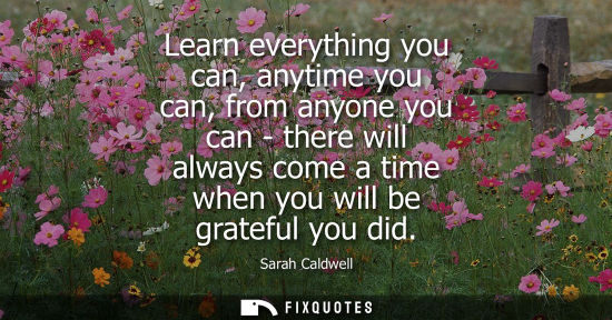 Small: Learn everything you can, anytime you can, from anyone you can - there will always come a time when you