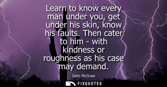 Small: Learn to know every man under you, get under his skin, know his faults. Then cater to him - with kindne