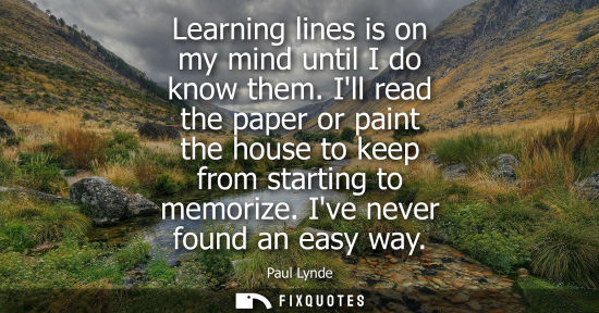 Small: Learning lines is on my mind until I do know them. Ill read the paper or paint the house to keep from starting