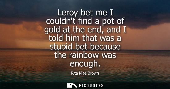 Small: Leroy bet me I couldnt find a pot of gold at the end, and I told him that was a stupid bet because the 