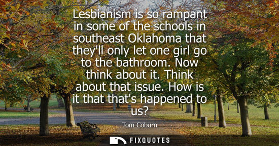Small: Lesbianism is so rampant in some of the schools in southeast Oklahoma that theyll only let one girl go 