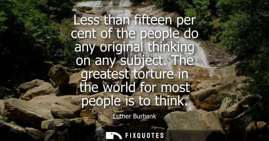 Small: Less than fifteen per cent of the people do any original thinking on any subject. The greatest torture 