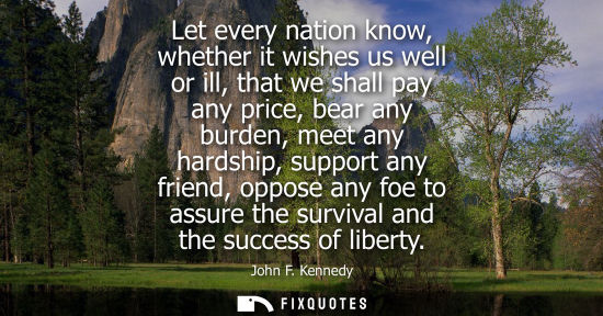 Small: Let every nation know, whether it wishes us well or ill, that we shall pay any price, bear any burden, 