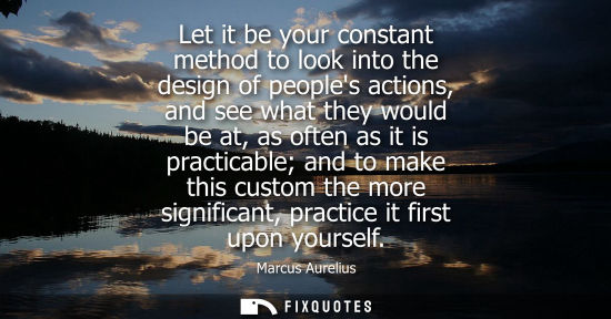 Small: Let it be your constant method to look into the design of peoples actions, and see what they would be at, as o