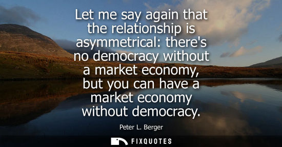 Small: Let me say again that the relationship is asymmetrical: theres no democracy without a market economy, b
