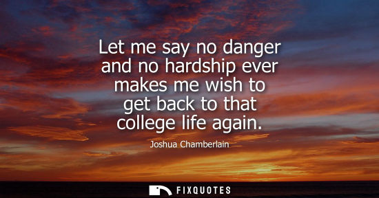 Small: Let me say no danger and no hardship ever makes me wish to get back to that college life again