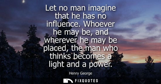 Small: Let no man imagine that he has no influence. Whoever he may be, and wherever he may be placed, the man 