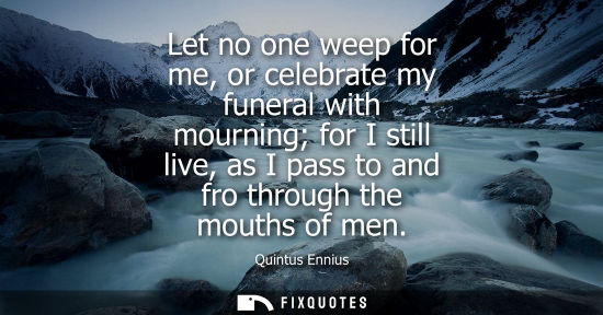 Small: Let no one weep for me, or celebrate my funeral with mourning for I still live, as I pass to and fro th