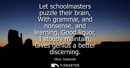 Small: Let schoolmasters puzzle their brain, With grammar, and nonsense, and learning, Good liquor, I stoutly maintai