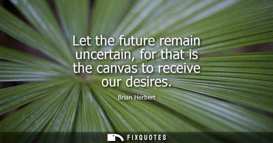 Small: Let the future remain uncertain, for that is the canvas to receive our desires