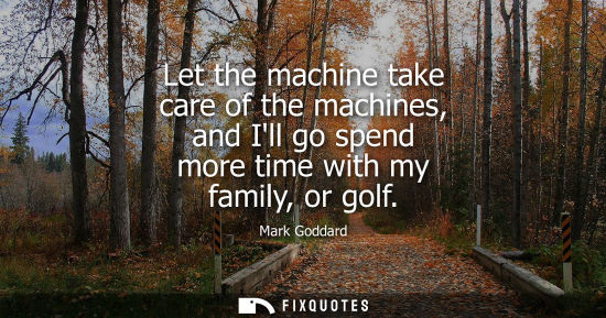 Small: Let the machine take care of the machines, and Ill go spend more time with my family, or golf