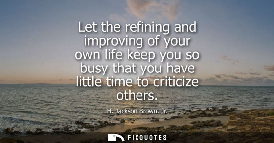 Small: Let the refining and improving of your own life keep you so busy that you have little time to criticize