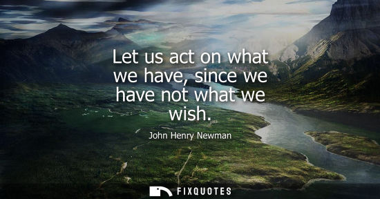 Small: Let us act on what we have, since we have not what we wish